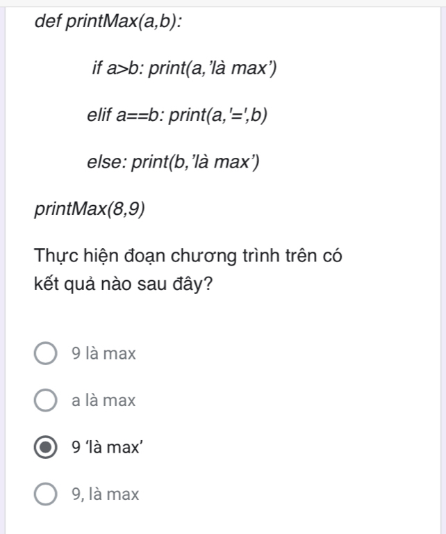 def printMax (a,b) `
if a>b : print (a,'lamax')
elif a==b : print (a,'=,b)
else: print( t(b,'là max')
printMax (8,9)
Thực hiện đoạn chương trình trên có
kết quả nào sau đây?
9 là max
a là max
9 ‘là max’
9, là max