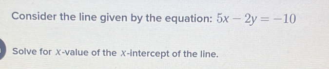 Consider the line given by the equation: 5x-2y=-10
Solve for χ -value of the X-intercept of the line.