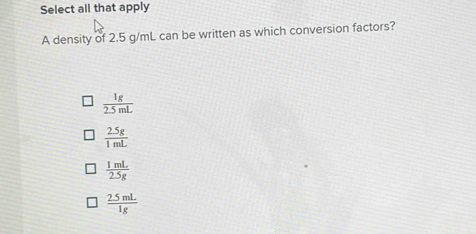 Select all that apply
A density of 2.5 g/mL can be written as which conversion factors?
 1g/2.5mL 
 (2.5g)/1mL 
 1mL/2.5g 
 (2.5mL)/1g 