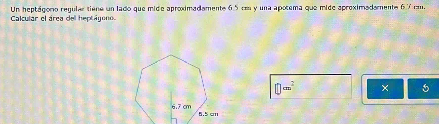 Un heptágono regular tiene un lado que mide aproximadamente 6.5 cm y una apotema que mide aproximadamente 6.7 cm. 
Calcular el área del heptágono.
cm^2
× 5