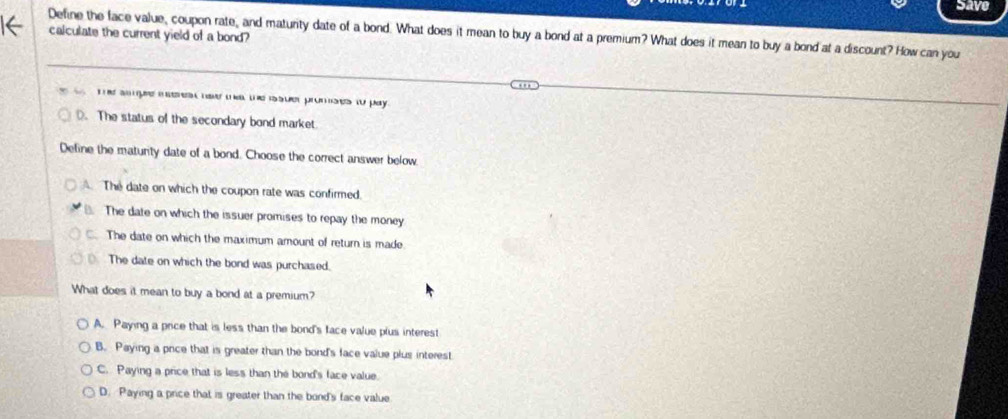 Save
Define the face value, coupon rate, and maturity date of a bond. What does it mean to buy a bond at a premium? What does it mean to buy a bond at a discount? How can you
calculate the current yield of a bond?
the sompe m eres ne te the issuer promises to pay .
D. The status of the secondary bond market
Define the matunty date of a bond. Choose the correct answer below
The date on which the coupon rate was confirmed
The date on which the issuer promises to repay the money
. The date on which the maximum amount of return is made
The date on which the bond was purchased.
What does it mean to buy a bond at a premium?
A. Paying a price that is less than the bond's face value plus interest
B. Paying a price that is greater than the bond's face value plus interest
C. Paying a price that is less than the bond's face value.
D. Paying a price that is greater than the bond's face value