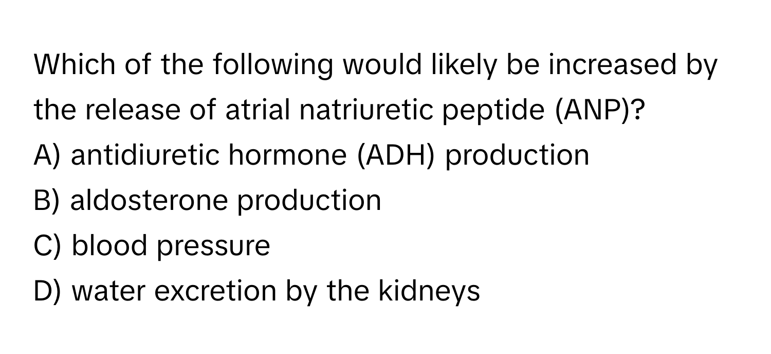 Which of the following would likely be increased by the release of atrial natriuretic peptide (ANP)?

A) antidiuretic hormone (ADH) production
B) aldosterone production
C) blood pressure
D) water excretion by the kidneys