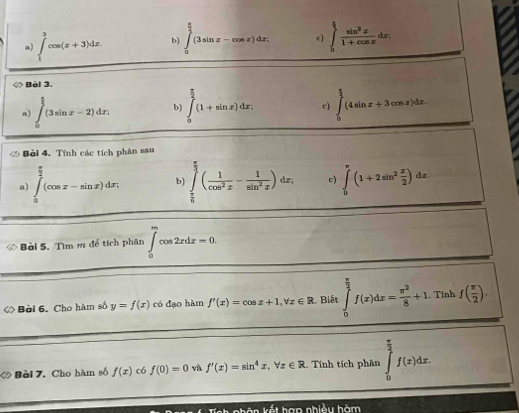 ∈tlimits _1^(3cos (x+3)dx. b) ∈tlimits _0^(frac π)2)(3sin x-cos x)dx, c) ∈tlimits _0^((frac π)2) sin^2x/1+cos x dx,
◇ Bài 3.
n) ∈tlimits _0^((frac π)2)(3sin x-2)dx; b) ∈tlimits _0^((frac π)2)(1+sin x)dx. c) ∈tlimits _0^((frac π)2)(4sin x+3cos x)dx.
Bài 4. Tính các tích phân sau
a) ∈tlimits _0^((frac π)2)(cos x-sin x)dx; b) ∈tlimits _ π /6 ^ π /3 ( 1/cos^2x - 1/sin^2x )dx, c) ∈tlimits _0^((π)(1+2sin ^2) x/2 )dx.
Bài 5. Tìm m để tích phân ∈tlimits _0^(mcos 2xdx=0.
◇ Bài 6, Cho hàm số y=f(x) có đạo hàm f'(x)=cos x+1,forall x∈ R :. Biết ∈tlimits _0^(frac π)2)f(x)dx= π^2/8 +1. Tính f( π /2 ).
Bèi 7. Cho hàm số f(x) có f(0)=0 và f'(x)=sin^4x,forall x∈ R Tính tích phân ∈tlimits _0^((frac π)2)f(x)dx.
ande nhle u hàm
