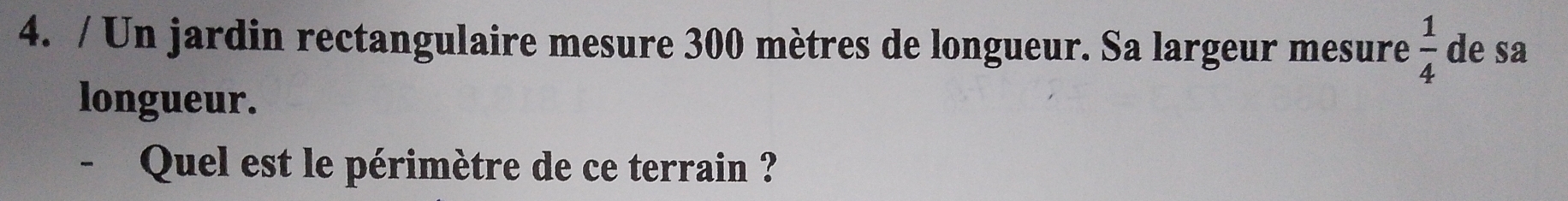 Un jardin rectangulaire mesure 300 mètres de longueur. Sa largeur mesure  1/4  de sa 
longueur. 
- Quel est le périmètre de ce terrain ?