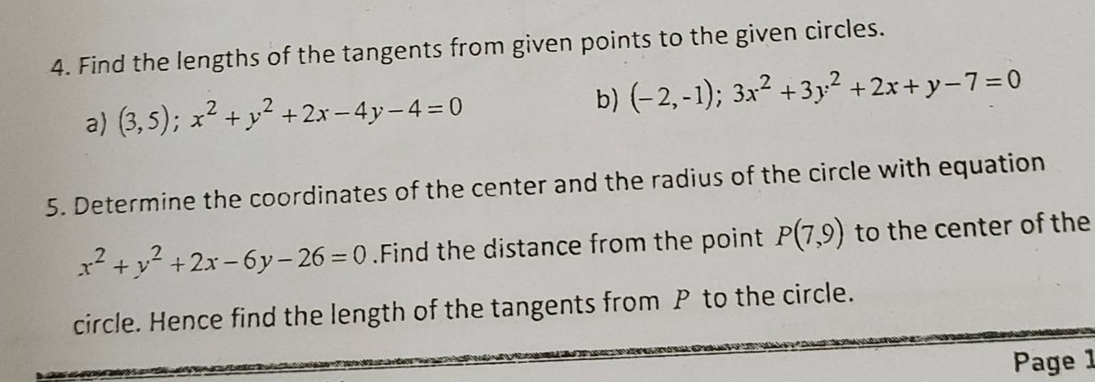 Find the lengths of the tangents from given points to the given circles. 
a) (3,5); x^2+y^2+2x-4y-4=0
b) (-2,-1);3x^2+3y^2+2x+y-7=0
5. Determine the coordinates of the center and the radius of the circle with equation
x^2+y^2+2x-6y-26=0.Find the distance from the point P(7,9) to the center of the 
circle. Hence find the length of the tangents from P to the circle. 
Page 1