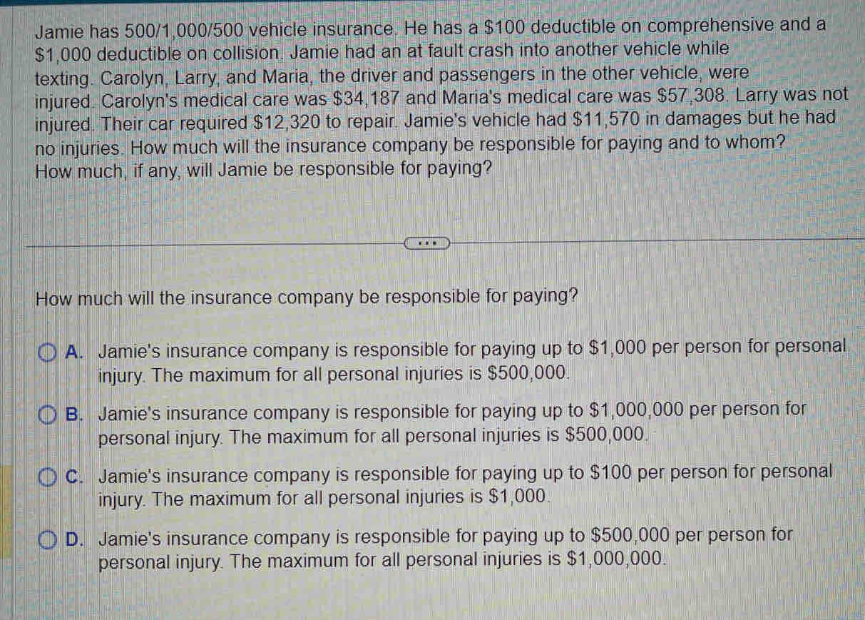 Jamie has 500/1,000/500 vehicle insurance. He has a $100 deductible on comprehensive and a
$1,000 deductible on collision. Jamie had an at fault crash into another vehicle while
texting. Carolyn, Larry, and Maria, the driver and passengers in the other vehicle, were
injured. Carolyn's medical care was $34,187 and Maria's medical care was $57,308. Larry was not
injured. Their car required $12,320 to repair. Jamie's vehicle had $11,570 in damages but he had
no injuries. How much will the insurance company be responsible for paying and to whom?
How much, if any, will Jamie be responsible for paying?
How much will the insurance company be responsible for paying?
A. Jamie's insurance company is responsible for paying up to $1,000 per person for personal
injury. The maximum for all personal injuries is $500,000.
B. Jamie's insurance company is responsible for paying up to $1,000,000 per person for
personal injury. The maximum for all personal injuries is $500,000.
C. Jamie's insurance company is responsible for paying up to $100 per person for personal
injury. The maximum for all personal injuries is $1,000.
D. Jamie's insurance company is responsible for paying up to $500,000 per person for
personal injury. The maximum for all personal injuries is $1,000,000.