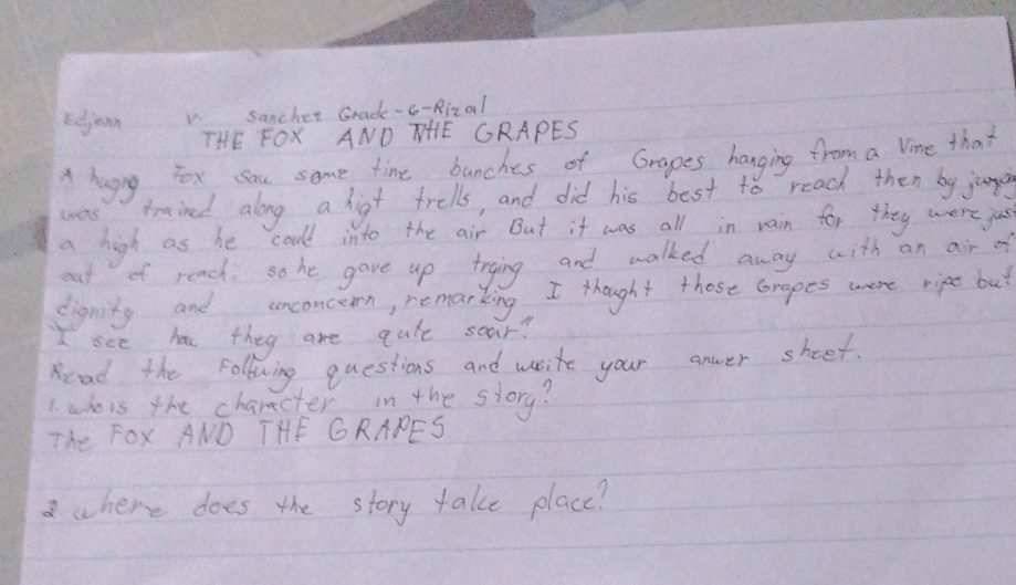 rdjoon 
sancher Grade-c-Rizal 
THE FOX AND NHE GRAPES 
A hugny, Yox sau some time bunches of Grapes hanging from a line that 
was trained along a higt trells, and did his best to reach then by junpe 
a high as he could into the air But it was all in rain for they were jus 
eat of reach. so he gave up trying and walked away with an air of 
dignity and unconcern, remarking I thought those coraoes were ript but 
I see has they are qule sear? 
Read the following questions and write your anwer sheet. 
1. whois the charecter in the storg? 
The FOx AND THE GRAPES 
where does the story take place?