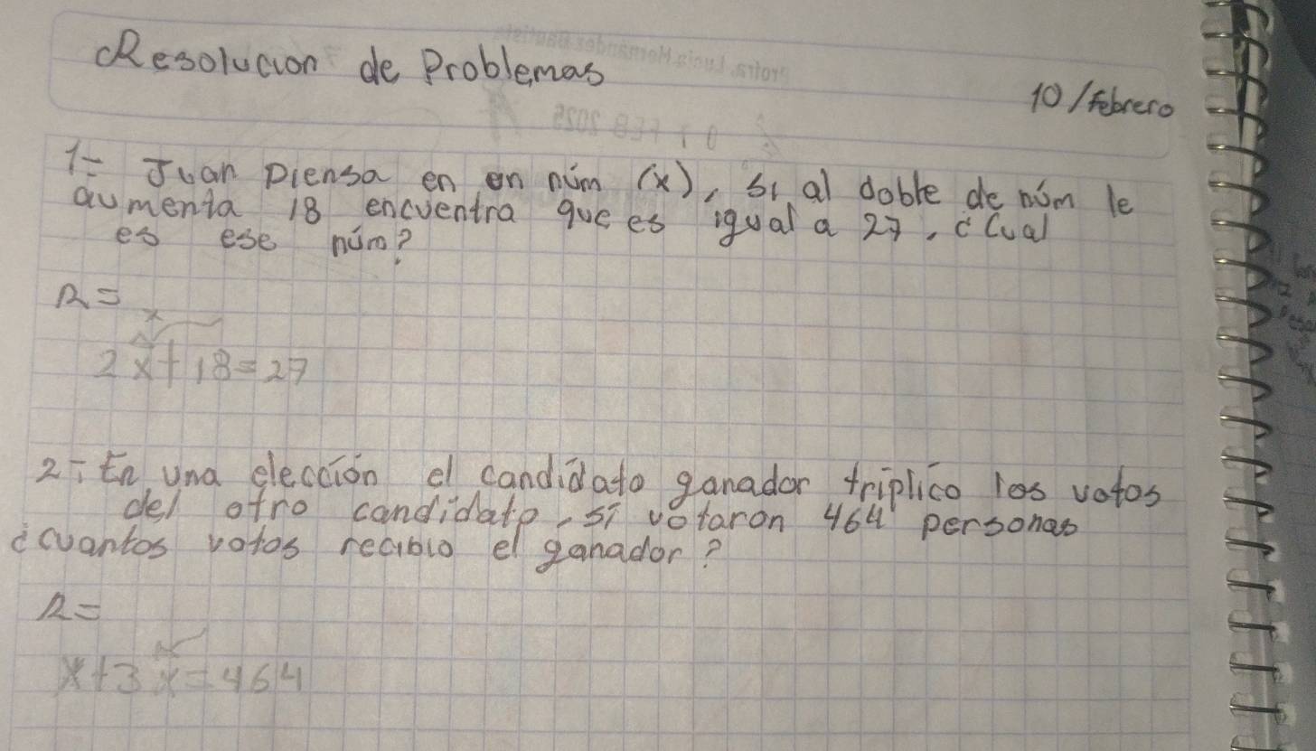 RResolucion de Problemas
10 / tebrero
7= Juan piensa en on nim (x) ,si al dable de nim le
aumenta 18 encventra gue es iqual a 29, clual
es ese num?
a=
2x+18=27
2ītn, una eleccion e candidato ganador triplico les votos
del atro candidato, 5 votaron 464 personas
icuantos votos reabio el ganador?
R=
x+3x=464