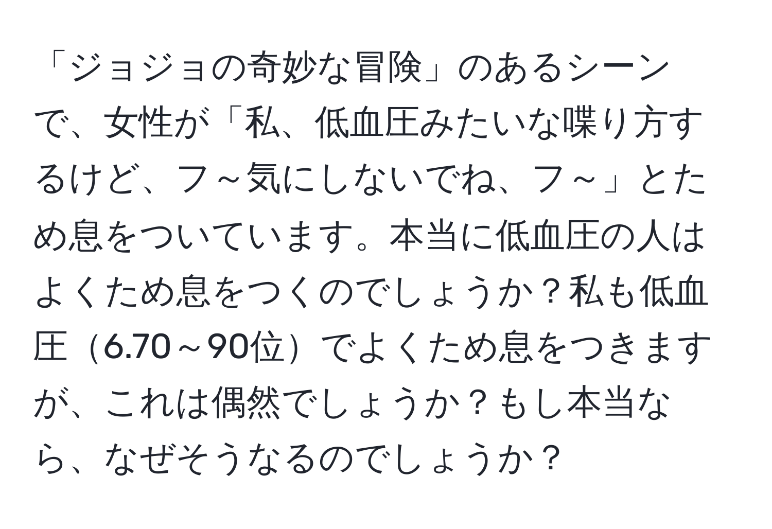 「ジョジョの奇妙な冒険」のあるシーンで、女性が「私、低血圧みたいな喋り方するけど、フ～気にしないでね、フ～」とため息をついています。本当に低血圧の人はよくため息をつくのでしょうか？私も低血圧6.70～90位でよくため息をつきますが、これは偶然でしょうか？もし本当なら、なぜそうなるのでしょうか？