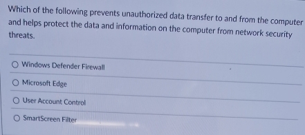 Which of the following prevents unauthorized data transfer to and from the computer
and helps protect the data and information on the computer from network security
threats.
Windows Defender Firewall
Microsoft Edge
User Account Control
SmartScreen Filter