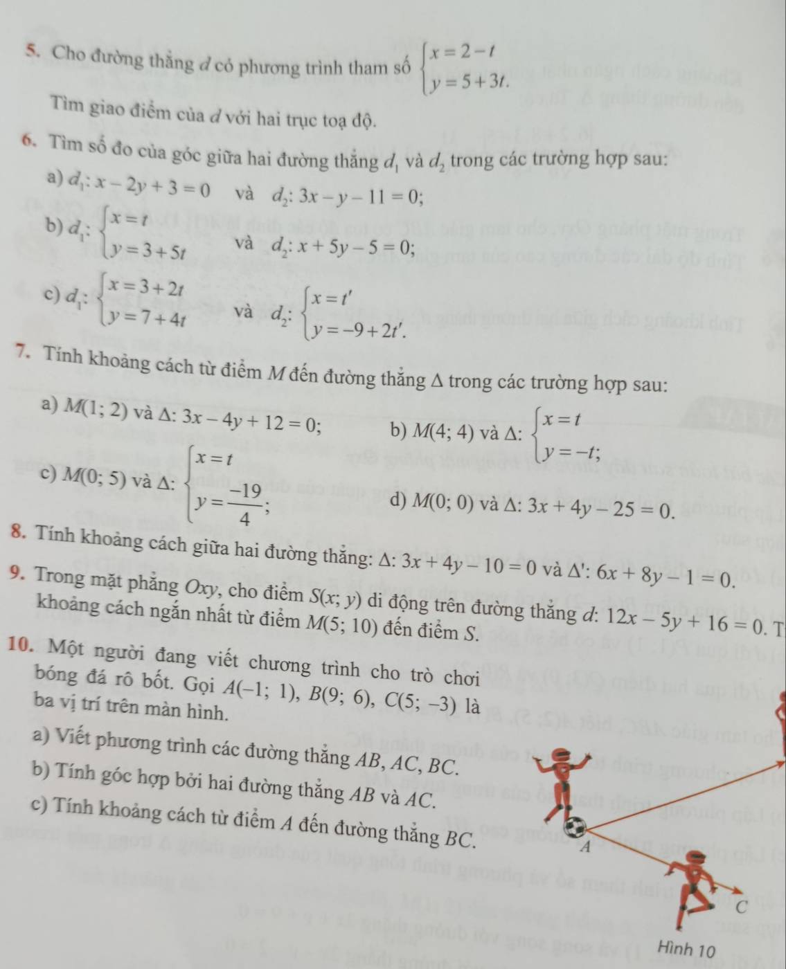 Cho đường thắng ở có phương trình tham số beginarrayl x=2-t y=5+3t.endarray.
Tìm giao điểm của đ với hai trục toạ độ.
6. Tìm số đo của góc giữa hai đường thăng d. và d_2 trong các trường hợp sau:
a) d_1:x-2y+3=0 và d_2:3x-y-11=0;
b) d_1:beginarrayl x=t y=3+5tendarray. và d_2:x+5y-5=0;
c) d_1:beginarrayl x=3+2t y=7+4tendarray. và d_2:beginarrayl x=t' y=-9+2t'.endarray.
7. Tính khoảng cách từ điểm M đến đường thắng Δ trong các trường hợp sau:
a) M(1;2) và △ :3x-4y+12=0; b) M(4;4) và Delta :beginarrayl x=t y=-t;endarray.
c) M(0;5) và Δ: beginarrayl x=t y= (-19)/4 ;endarray. d) M(0;0) và △ :3x+4y-25=0.
8. Tính khoảng cách giữa hai đường thắng: △ :3x+4y-10=0 và Δ': 6x+8y-1=0.
9. Trong mặt phăng Oxy, cho điểm S(x;y) di động trên đường thăng d: 12x-5y+16=0. T
khoảng cách ngắn nhất từ điểm M(5;10) đến điểm S.
10. Một người đang viết chương trình cho trò chơi
bóng đá rô bốt. Gọi A(-1;1),B(9;6),C(5;-3) là
ba vị trí trên màn hình.
a) Viết phương trình các đường thắng AB, AC, BC.
b) Tính góc hợp bởi hai đường thẳng AB và AC.
c) Tính khoảng cách từ điểm A đến đường thẳng BC.