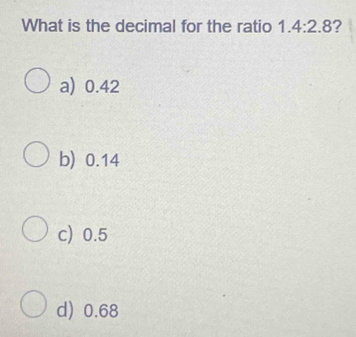 What is the decimal for the ratio 1.4:2.8 ?
a) 0.42
b) 0.14
c) 0.5
d) 0.68