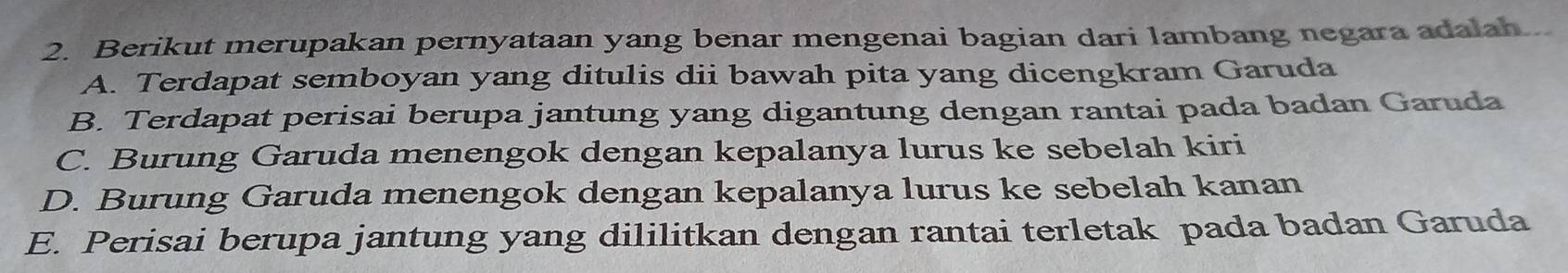 Berikut merupakan pernyataan yang benar mengenai bagian dari lambang negara adalah...
A. Terdapat semboyan yang ditulis dii bawah pita yang dicengkram Garuda
B. Terdapat perisai berupa jantung yang digantung dengan rantai pada badan Garuda
C. Burung Garuda menengok dengan kepalanya lurus ke sebelah kiri
D. Burung Garuda menengok dengan kepalanya lurus ke sebelah kanan
E. Perisai berupa jantung yang dililitkan dengan rantai terletak pada badan Garuda