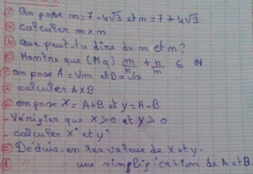 ① am pome m=7-4sqrt(3) of m=7+4sqrt(3)
②calcuten cm* m
⑤ are pant fu dine do met m? 
⑤ Homina gue (Mg) frac mn_1+ n/m ∈ N
④am pone A=upsilon _m B=sqrt[n](m)
② eauen A* B
( em pome x=A+B et y=A-B
Venigien gus x>0 et y>0
call cuPen x^a et y^7
Dedus. en Ses va lour do Xoty. 
a 11 ame nimpligication de AetB.