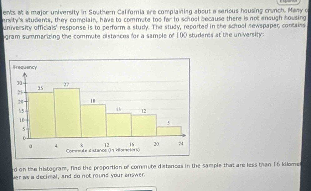 ents at a major university in Southern California are complaining about a serious housing crunch. Many o 
ersity's students, they complain, have to commute too far to school because there is not enough housing 
university officials' response is to perform a study. The study, reported in the school newspaper, contains 
gram summarizing the commute distances for a sample of 100 students at the university: 
ed on the histogram, find the proportion of commute distances in the sample that are less than 16 kilomer
ver as a decimal, and do not round your answer.