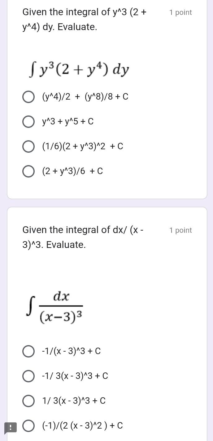 Given the integral of y^(wedge)3(2+ 1 point
y^(wedge)4) dy. Evaluate.
∈t y^3(2+y^4)dy
(y^(wedge)4)/2+(y^(wedge)8)/8+C
y^(wedge)3+y^(wedge)5+C
(1/6)(2+y^(wedge)3)^wedge 2+C
(2+y^(wedge)3)/6+C
Given the integral of dx/(x- 1 point
3)^wedge 3. Evaluate.
∈t frac dx(x-3)^3
-1/(x-3)^wedge 3+C
-1/3(x-3)^wedge 3+C
1/3(x-3)^wedge 3+C! (-1)/(2(x-3)^wedge 2)+C