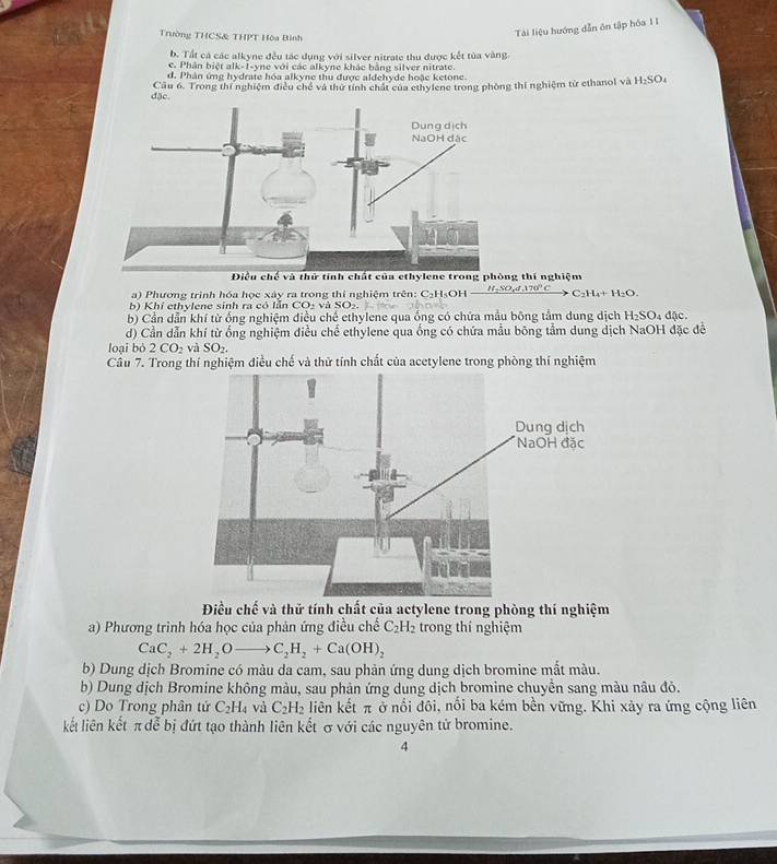 Trường THCS& THPT Hòa Binh
Tài liệu hướng dẫn ôn tập hóa 1I
b. Tất cá các alkyne đều tác dụng với silver nitrate thu được kết tủa vàng
c. Phân biệt alk-1-yne với các alkyne khác bằng silver nitrate.
d. Phản ứng hydrate hóa alkyne thu được aldehyde hoặc ketone.
đặc Cầu 6. Trong thí nghiệm điều chế và thứ tính chất của ethylene trong phòng thí nghiệm từ ethanol và H_2SO
thí nghiệm
a) Phương trình hóa học xây ra trong thí nghiệm trên: C₃H₃OH _ H_2SO_44.170°C C_2H_4+H_2O.
b) Khí ethylene sinh ra có lẫn CO_2vaSO_2
b) Cần dẫn khí từ ống nghiệm điều chế ethylene qua ống có chứa mẫu bông tắm dung dịch H_2SO. 1 đặc.
d) Cần dẫn khí từ ống nghiệm điều chế ethylene qua ống có chứa mẫu bông tầm dung dịch NaOH đặc đề
loại bỏ 2CO_2 và SO_2.
Câu 7. Trong thí nghiệm điều chế và thử tính chất của acetylene trong phòng thí nghiệm
Điều chế và thử tính chất của actylene trong phòng thí nghiệm
a) Phương trình hóa học của phản ứng điều chế C_2H_2 trong thí nghiệm
CaC_2+2H_2Oto C_2H_2+Ca(OH)_2
b) Dung dịch Bromine có màu da cam, sau phản ứng dung dịch bromine mắt màu.
b) Dung dịch Bromine không màu, sau phản ứng dung dịch bromine chuyền sang màu nâu đỏ.
c) Do Trong phân tứ C_2H_4 và C_2H_2 liên kết π ở nổi đôi, nổi ba kém bền vững. Khi xảy ra ứng cộng liên
kết liên kết π đễ bị đứt tạo thành liên kết σvới các nguyên tử bromine.
4