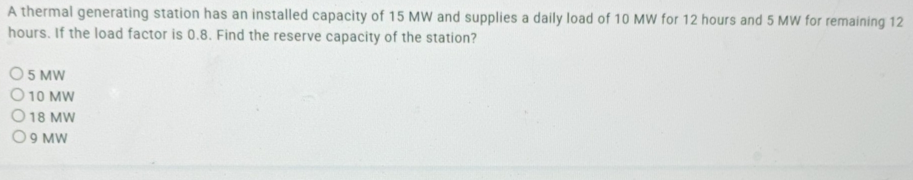 A thermal generating station has an installed capacity of 15 MW and supplies a daily load of 10 MW for 12 hours and 5 MW for remaining 12
hours. If the load factor is 0.8. Find the reserve capacity of the station?
5 MW
10 MW
18 MW
9 MW