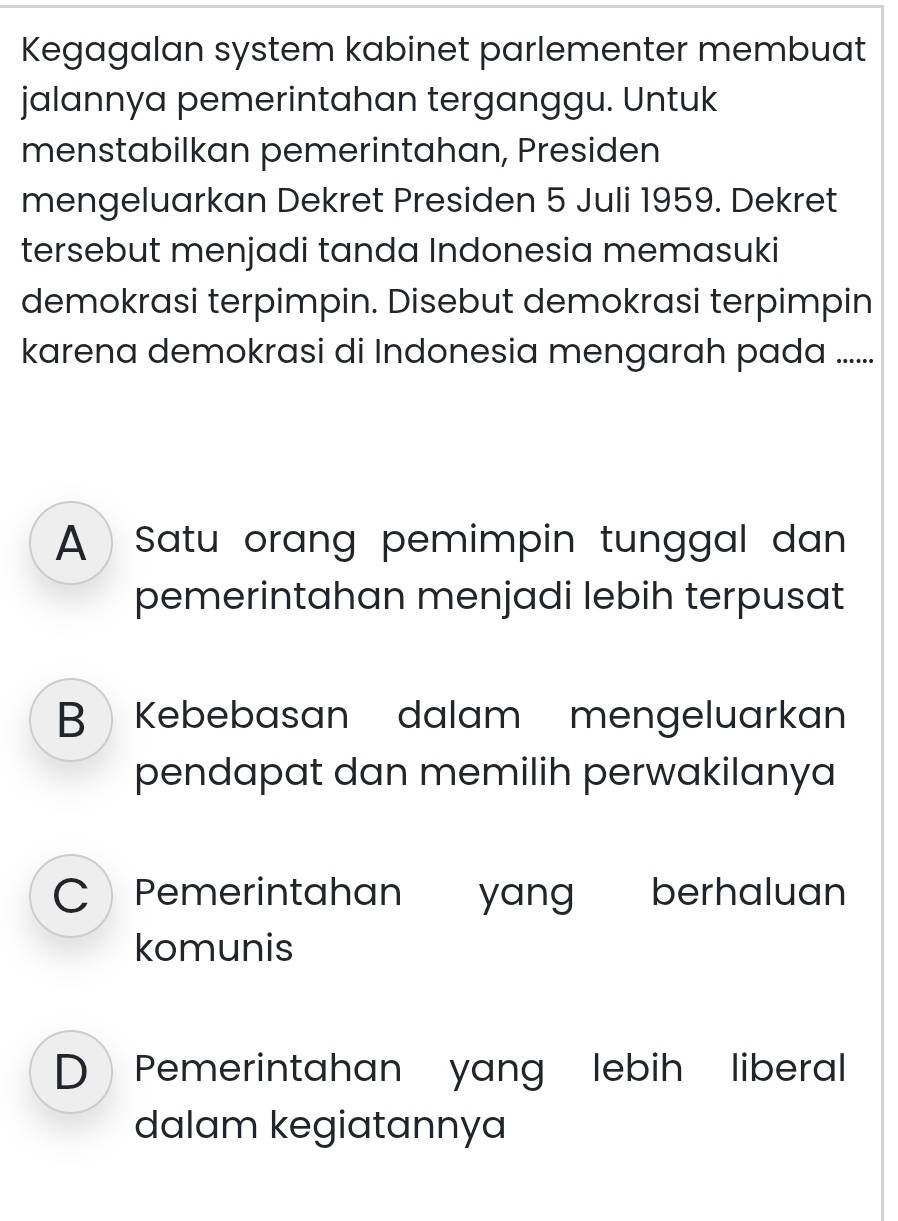 Kegagalan system kabinet parlementer membuat
jalannya pemerintahan terganggu. Untuk
menstabilkan pemerintahan, Presiden
mengeluarkan Dekret Presiden 5 Juli 1959. Dekret
tersebut menjadi tanda Indonesia memasuki
demokrasi terpimpin. Disebut demokrasi terpimpin
karena demokrasi di Indonesia mengarah pada ......
A Satu orang pemimpin tunggal dan 
pemerintahan menjadi lebih terpusat
B Kebebasan dalam mengeluarkan
pendapat dan memilih perwakilanya
C Pemerintahan yang berhaluan
komunis
D》Pemerintahan yang lebih liberal
dalam kegiatannya