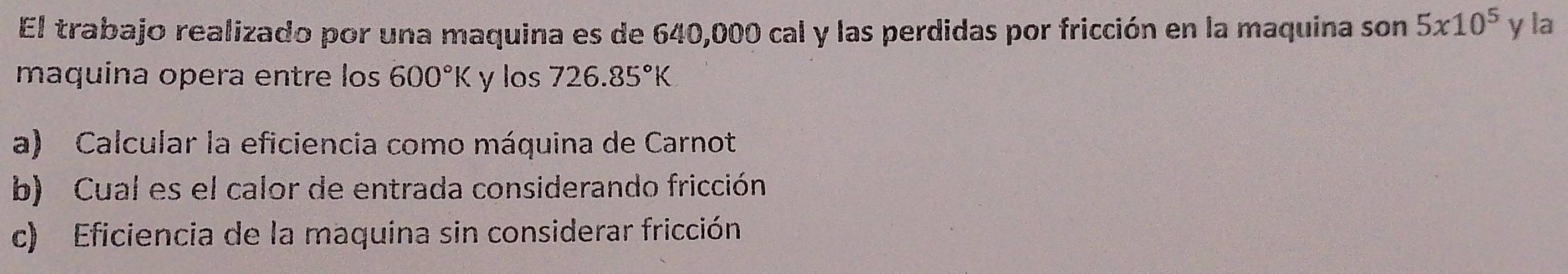 El trabajo realizado por una maquina es de 640,000 cal y las perdidas por fricción en la maquina son 5* 10^5 y la
maquina opera entre los 600°K y los 726.85°K
a) Calcular la eficiencia como máquina de Carnot
b) Cual es el calor de entrada considerando fricción
c) Eficiencia de la maquina sin considerar fricción