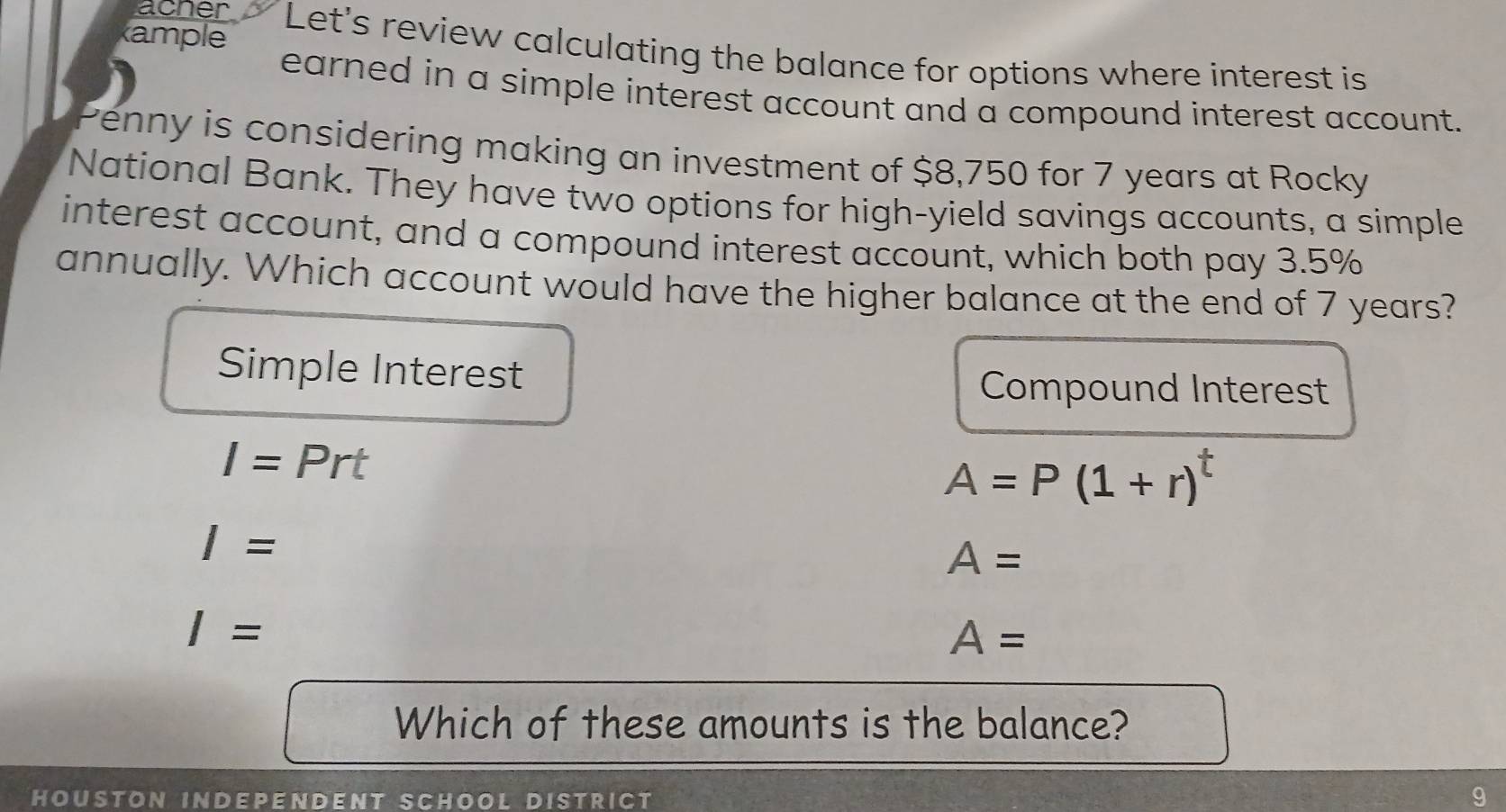 acner 
ample Let's review calculating the balance for options where interest is 
earned in a simple interest account and a compound interest account. 
Penny is considering making an investment of $8,750 for 7 years at Rocky 
National Bank. They have two options for high-yield savings accounts, a simple 
interest account, and a compound interest account, which both pay 3.5%
annually. Which account would have the higher balance at the end of 7 years? 
Simple Interest Compound Interest
I=Prt
A=P(1+r)^t
I=
A=
I=
A=
Which of these amounts is the balance? 
Houston independent School district 9