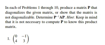 In each of Problems 1 through 10, produce a matrix P that 
diagonalizes the given matrix, or show that the matrix is 
not diagonalizable. Determine P^(-1)AP. Hint: Keep in mind 
that it is not necessary to compute P to know this product 
matrix. 
1. beginpmatrix 0&-1 4&3endpmatrix