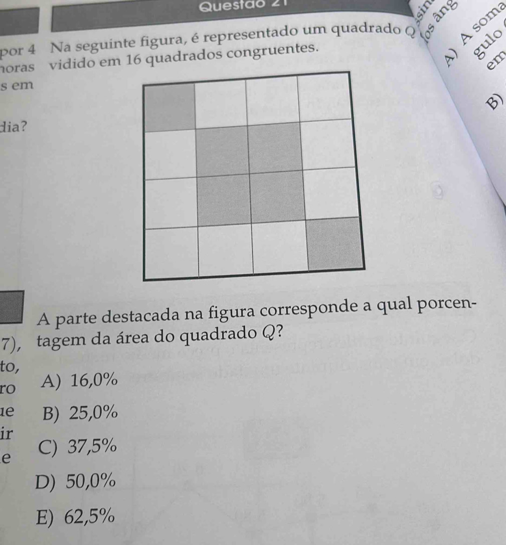 Questao 21
por 4 Na seguinte figura, é representado um quadrado Q
horas vidido em 16 quadrados congruentes.
E
−
em
s em
B)
dia?
A parte destacada na figura corresponde a qual porcen-
7), tagem da área do quadrado Q?
to,
ro A) 16,0%
1e B) 25,0%
ir
e C) 37,5%
D) 50,0%
E) 62,5%