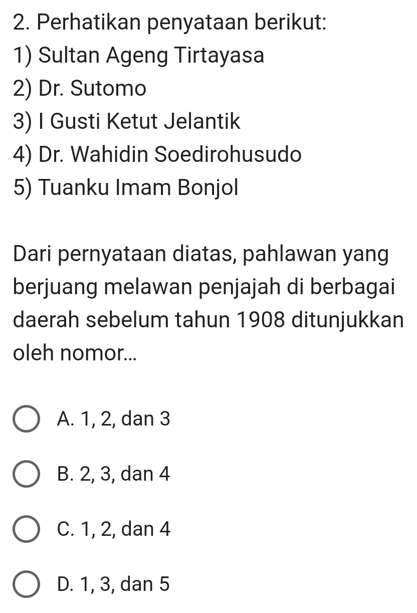 Perhatikan penyataan berikut:
1) Sultan Ageng Tirtayasa
2) Dr. Sutomo
3) I Gusti Ketut Jelantik
4) Dr. Wahidin Soedirohusudo
5) Tuanku Imam Bonjol
Dari pernyataan diatas, pahlawan yang
berjuang melawan penjajah di berbagai
daerah sebelum tahun 1908 ditunjukkan
oleh nomor...
A. 1, 2, dan 3
B. 2, 3, dan 4
C. 1, 2, dan 4
D. 1, 3, dan 5