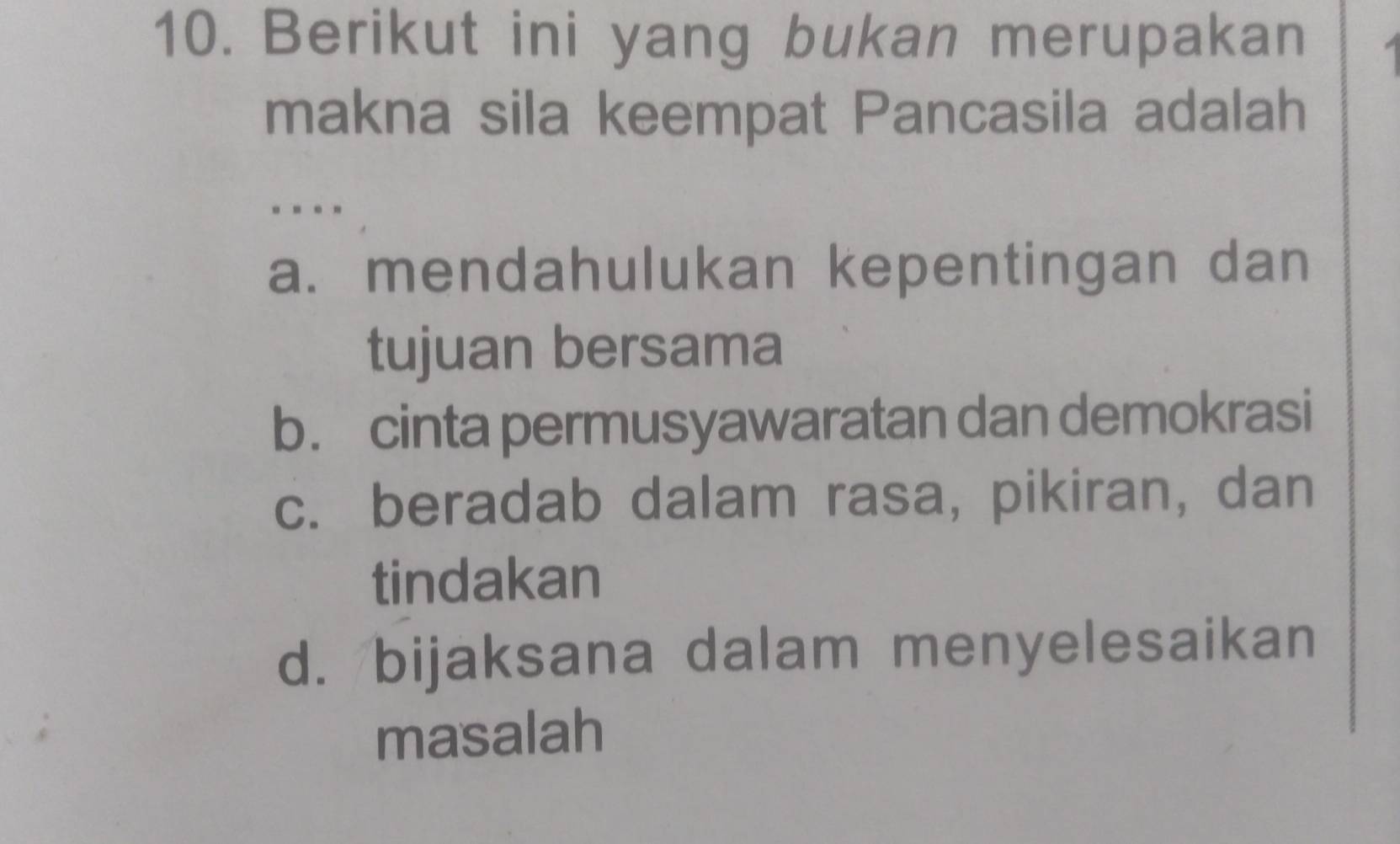 Berikut ini yang bukan merupakan
makna sila keempat Pancasila adalah
..
a. mendahulukan kepentingan dan
tujuan bersama
b. cinta permusyawaratan dan demokrasi
c. beradab dalam rasa, pikiran, dan
tindakan
d. bijaksana dalam menyelesaikan
masalah