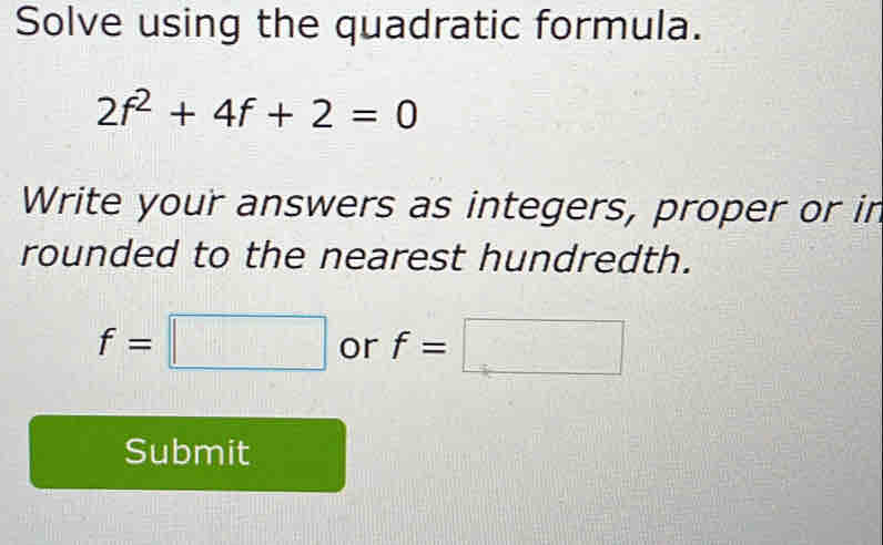 Solve using the quadratic formula.
2f^2+4f+2=0
Write your answers as integers, proper or in 
rounded to the nearest hundredth.
f=□ or f=□
Submit