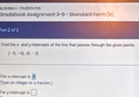 Dradebook Assignment 3-5 - Standard Form (II) 
Part 2 of 2 
l ind the i and y intercepts of the line that passes through the given points.
(-6,-4), (t,-2)
(Type an intager or a fraction ) The a irdhercept is 
The y intercept is □