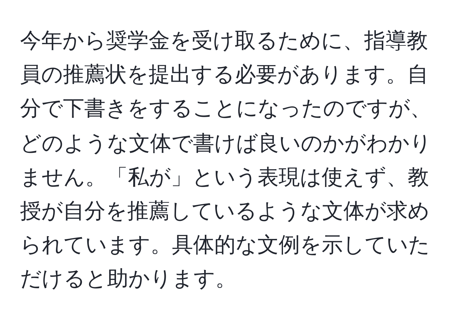 今年から奨学金を受け取るために、指導教員の推薦状を提出する必要があります。自分で下書きをすることになったのですが、どのような文体で書けば良いのかがわかりません。「私が」という表現は使えず、教授が自分を推薦しているような文体が求められています。具体的な文例を示していただけると助かります。