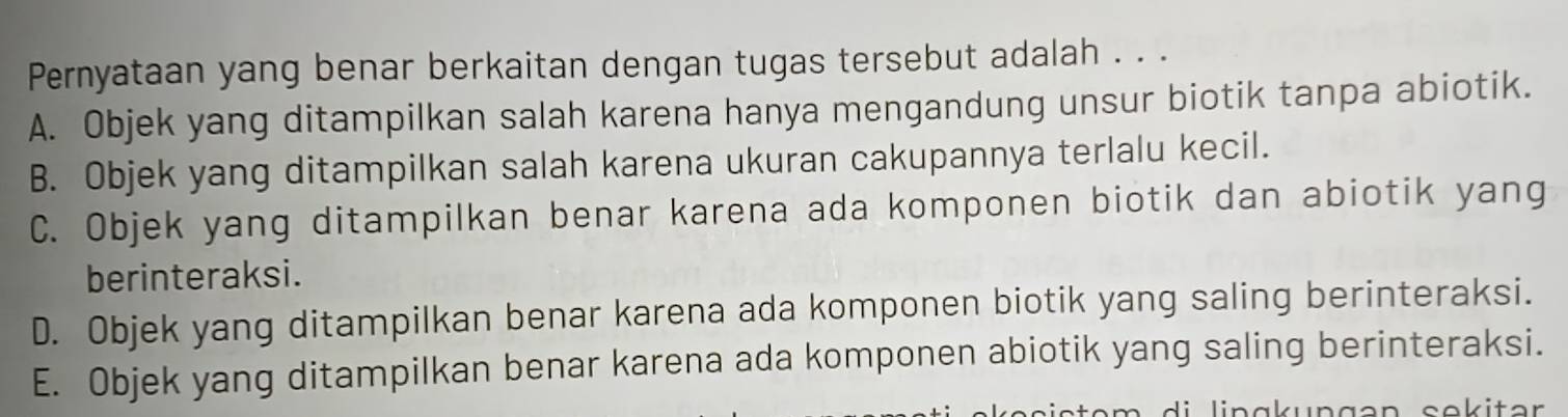 Pernyataan yang benar berkaitan dengan tugas tersebut adalah . . .
A. Objek yang ditampilkan salah karena hanya mengandung unsur biotik tanpa abiotik.
B. Objek yang ditampilkan salah karena ukuran cakupannya terlalu kecil.
C. Objek yang ditampilkan benar karena ada komponen biotik dan abiotik yang
berinteraksi.
D. Objek yang ditampilkan benar karena ada komponen biotik yang saling berinteraksi.
E. Objek yang ditampilkan benar karena ada komponen abiotik yang saling berinteraksi.
n g an sekitar