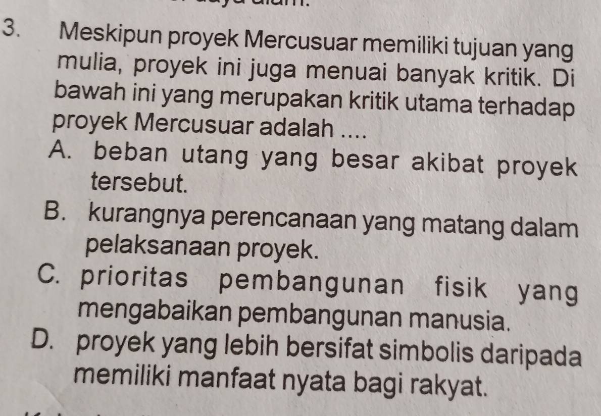 Meskipun proyek Mercusuar memiliki tujuan yang
mulia, proyek ini juga menuai banyak kritik. Di
bawah ini yang merupakan kritik utama terhadap
proyek Mercusuar adalah ....
A. beban utang yang besar akibat proyek
tersebut.
B. kurangnya perencanaan yang matang dalam
pelaksanaan proyek.
C. prioritas pembangunan fisik yang
mengabaikan pembangunan manusia.
D. proyek yang lebih bersifat simbolis daripada
memiliki manfaat nyata bagi rakyat.