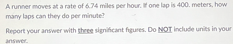 A runner moves at a rate of 6.74 miles per hour. If one lap is 400. meters, how 
many laps can they do per minute? 
Report your answer with three signifcant figures. Do NOT include units in your 
answer.