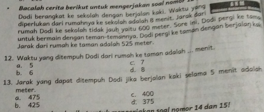 Bacalah cerita berikut untuk mengerjakan soal nomor
Dodí berangkat ke sekolah dengan berjalan kaki, Waktu yang
diperlukan dari rumahnya ke sekolah adalah 8 menit. Jarak dari
rumah Dodi ke sekolah tidak jauh yaitu 600 meter. Sore ini, Dodi pergi ke tama
untuk bermain dengan teman-temannya, Dodi pergi ke taman dengan berjalan ka
Jarak dari rumah ke taman adalah 525 meter.
12. Waktu yang ditempuh Dodí dari rumah ke taman adalah ... menit.
a. 5 c. 7
b. 6 d. 8
13, Jarak yang dapat ditempuh Dodi jika berjalan kaki selama 5 menit adalah
meter.
a. 475 c. 400
b. 425 d. 375
riakan soal nomor 14 dan 15!