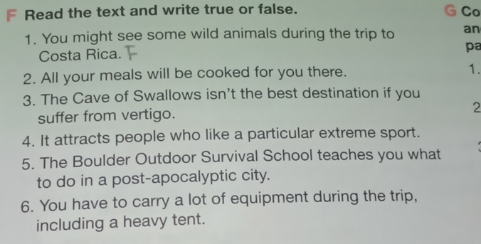 Read the text and write true or false. Co 
1. You might see some wild animals during the trip to an 
Costa Rica. 
pa 
2. All your meals will be cooked for you there. 1. 
3. The Cave of Swallows isn't the best destination if you 
suffer from vertigo. 
2 
4. It attracts people who like a particular extreme sport. 
5. The Boulder Outdoor Survival School teaches you what 
to do in a post-apocalyptic city. 
6. You have to carry a lot of equipment during the trip, 
including a heavy tent.