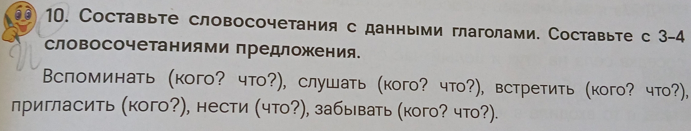 Cоставьте словосочетания с данными глаголами. Составьте с 3-4
словосочетаниями предложения. 
Вспоминать (кого? что?), слушать (кого? что?), встретить (кого? что?), 
лригласить (кого?), нести (что?), забывать (кого? что?).