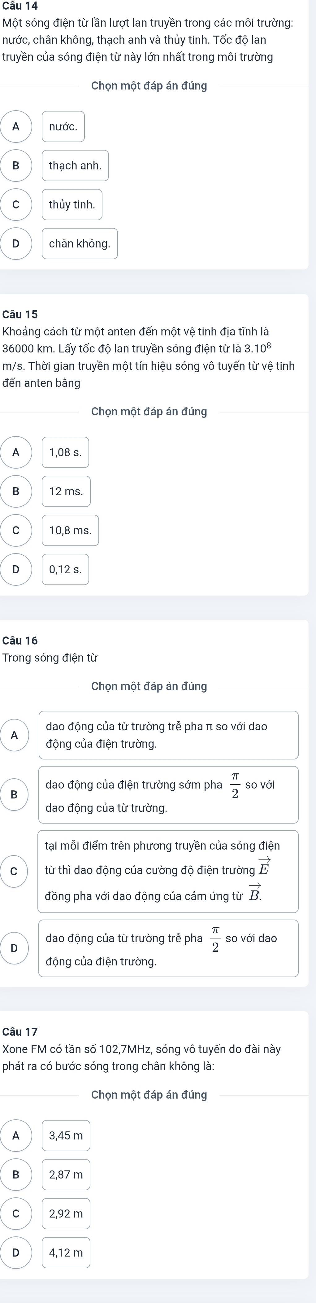 Một sóng điện từ lần lượt lan truyền trong các môi trường:
nước, chân không, thạch anh và thủy tinh. Tốc độ lan
truyền của sóng điện từ này lớn nhất trong môi trường
Chọn một đáp án đúng
A nước.
B thach anh.
thủy tinh.
D chân không.
Câu 15
Khoảng cách từ một anten đến một vệ tinh địa tĩnh là
36000 km. Lấy tốc độ lan truyền sóng điện từ là 3 .10^8
m/s. Thời gian truyền một tín hiệu sóng vô tuyến từ vệ tinh
đến anten bằng
Chọn một đáp án đúng
A 1,08 s.
B 12 ms
C 10,8 ms.
D 0,12 s.
Câu 16
Trong sóng điện từ
Chọn một đáp án đúng
A dao động của từ trường trễ pha π so với dao
động của điện trường.
dao động của điện trường sớm pha  π /2  so với
B
dao động của từ trường.
tại mỗi điểm trên phương truyền của sóng điện
từ thì dao động của cường độ điện trường vector E
đồng pha với dao động của cảm ứng từ vector B.
dao động của từ trường trễ pha  π /2  so với dao
D
động của điện trường.
Câu 17
Xone FM có tần số 102, 7MHz, sóng vô tuyến do đài này
phát ra có bước sóng trong chân không là:
Chọn một đáp án đúng
A 3,45 m
2,87 m
2,92 m
D 4,12 m