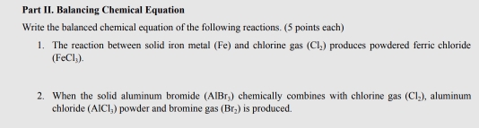 Part II. Balancing Chemical Equation 
Write the balanced chemical equation of the following reactions. (5 points each) 
1. The reaction between solid iron metal (Fe) and chlorine gas (CI_2) produces powdered ferric chloride
(FeCl_3). 
2. When the solid aluminum bromide (AlBr_3) chemically combines with chlorine gas (Cl_2) , aluminum 
chloride (AlCl_3) powder and bromine gas (Br_2) is produced.