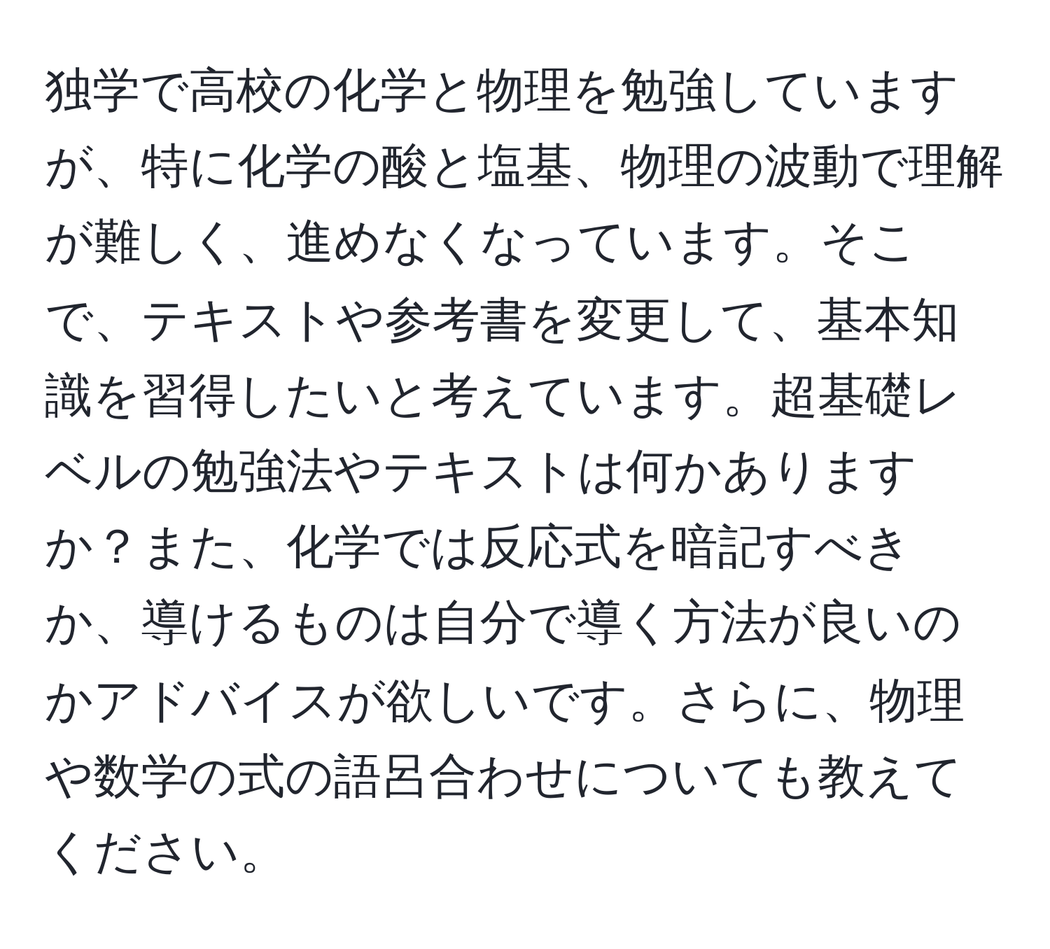 独学で高校の化学と物理を勉強していますが、特に化学の酸と塩基、物理の波動で理解が難しく、進めなくなっています。そこで、テキストや参考書を変更して、基本知識を習得したいと考えています。超基礎レベルの勉強法やテキストは何かありますか？また、化学では反応式を暗記すべきか、導けるものは自分で導く方法が良いのかアドバイスが欲しいです。さらに、物理や数学の式の語呂合わせについても教えてください。