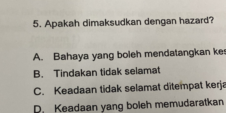 Apakah dimaksudkan dengan hazard?
A. Bahaya yang boleh mendatangkan kes
B. Tindakan tidak selamat
C. Keadaan tidak selamat ditempat kerja
D. Keadaan yang boleh memudaratkan