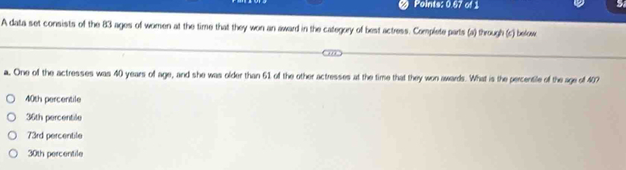 Points: 0.67 of 1
a
A data set consists of the 83 ages of women at the time that they won an award in the category of best actress. Complete parts (a) through (c) below
a. One of the actresses was 40 years of age, and she was older than 61 of the other actresses at the time that they won awards. What is the percentile of the age of 407
40th percentile
36th percentile
73rd percentile
30th percentile