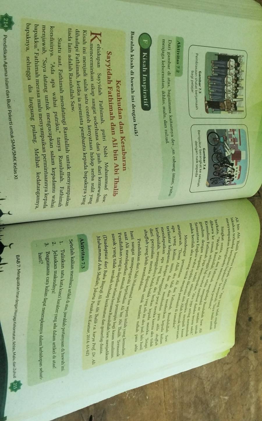 Ali bin Abi Thalib bertanya kepada istrinya, "Apa yang telah engka
lakukan terhadap keinginan bapakmu?" la menjawab, "Saya malu untu
menyampaíkan keinginanku meminta seorang pembantu
Singkat cerita, Ali dan Fathimah menghadap Rasulullah Saw. A
berkata. "Wahai Rasulullah, saya selalu mengambil air sendiri untu
Gambar 7.4
dibawa ke rumah sehingga hal tersebut membuat dadaku terasa saki ?
Gambar 7.3
Pembiasaan shaiat berjamaah Bersyukur berangkat ke sekolah
Kemudian Fathimah juga menyampaikan, ''Aku juga sering menumbul
dengan naik sepeda
bagi pelajar
gandum dengan tanganku sendiri sehingga tanganku menjadi kasa
Sementara Engkau wahai ayahku dikarunia oleh Allah banyak tawanan
maka berilah aku seorang untuk menjadi pembantu di rumahku
Aktivitas 7.2
Mendengar permintaan Alï dan Fathimah, Rasululullah Sav
Dari gambar di atas, bagaimana kaitannya den an cabang iman, yaitu
menjawab, “Demi Allah aku tidak akan memberikan kepada kalian
apa yang kalian minta dan aku membiarkan para uhlu shuffu
menjaga kehormatan, ikhlas, malu, dan zuhud.
terlantar kelaparan dengan mengganjal perut mereka karena aku tida
mendapatkan apa yang harus aku berikan kepada mereka. Tetap
ketahuilah, sesungguhnya budak-budak yang ada itu aku jual, lalu hasi
dari penjualan mereka digunakan untuk memberi nafkah para qhlu
F Kisah Inspiratif shuffah yang lebih membutuhkan
Bacalah kisah di bawah ini dengan baik!
Pendidikan dari Nabi Muhammad Saw seperti iniläh yang kemudian
hari sangat mempengaruhi kepribadian Alí bin Abi Thalib, Termasuk
Kezuhudan dan Kesabaran
saat Ali mendapatkan amanah menjadi pemimpin bagi kaum muslimin
Pendidikan yang ia dapatkan selama bersama Rasulullah Saw. menjadikan
Sayyidah Fathimah dan Ali bin Abi Thalib
sosok yang tidak serakah terhadap kenikmatan dan gemerlap dunia
ehidupan Sayyidah Fathimah, putri Nabi Muhammad  Saw,
(Diadaptasi dari Buku Biografi Ali bin Abi Thalib r.a. karya Prof. Dr. Al
K mencerminkan sikap sangat sederhana dan jauh dari kemewahan.
Muhammad Ash Shallabi, Jakarta: Pusṭaka Al-Kautsar, 2014: 61-62'
Kisah ini menjadi salah satu contoh kenyataan hidup serba sulit yang
dihadapi Fathimah, ketika ia meminta pembantu kepada bapaknya yang
Aktivitas 7.3
tiada lain adalah Rasulullah Saw.
Setelah kalian membaca artikel di atas, jawablah pertanyaan di bawah ini
Suatu saat, Fathimah mendatangi Rasulullah untuk menyampaikan
kondisinya. “Ada apa wahai putriku,” tanya Rasulullah. Fathimah
1. Tuliskan satu kata kunci karakter yang ada dalam artikel di atas!
menjawab, “Saya datang untuk mengucapkan salam kepadamu wahai
2. Jelaskan maksudnya!
bapakku.” Fathimah merasa malu menyampaikan permintaannya kepada
3. Bagaimana cara kalian dapat menerapkannya dalam kehidupan sehari
hari?
bapaknya, sehingga dia langsung pulang. Melihat kedatangannya,
214 Pendidikan Agama Islam dan Budi Pekerti untuk SMA/SMK Kelas XI
BAB 7: Menguatkan Iman dengan Menjaga Kehormatan, Ikhlas, Malu, dan Zuhud 21