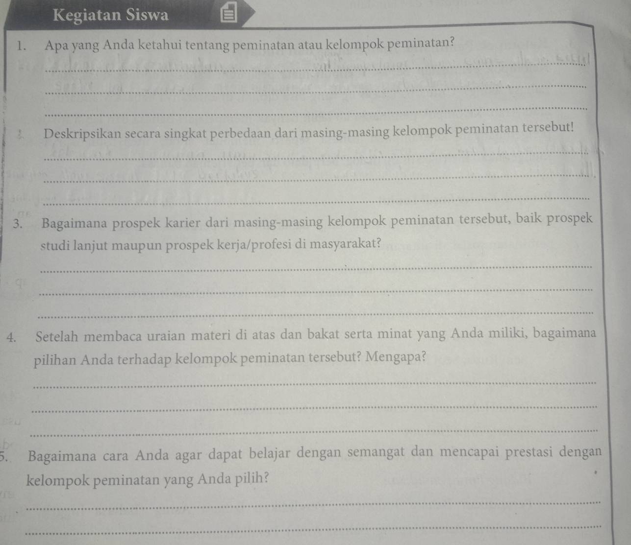 Kegiatan Siswa 
1. Apa yang Anda ketahui tentang peminatan atau kelompok peminatan? 
_ 
_ 
_ 
Deskripsikan secara singkat perbedaan dari masing-masing kelompok peminatan tersebut! 
_ 
_ 
_ 
3. Bagaimana prospek karier dari masing-masing kelompok peminatan tersebut, baik prospek 
studi lanjut maupun prospek kerja/profesi di masyarakat? 
_ 
_ 
_ 
4. Setelah membaca uraian materi di atas dan bakat serta minat yang Anda miliki, bagaimana 
pilihan Anda terhadap kelompok peminatan tersebut? Mengapa? 
_ 
_ 
_ 
5. Bagaimana cara Anda agar dapat belajar dengan semangat dan mencapai prestasi dengan 
kelompok peminatan yang Anda pilih? 
_ 
_