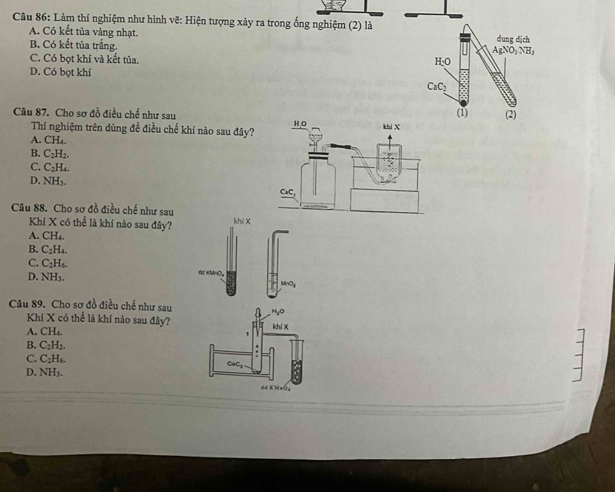 Làm thí nghiệm như hình vẽ: Hiện tượng xảy ra trong ống nghiệm (2) là
A. Có kết tủa vàng nhạt.
B. Có kết tủa trắng. dung dịch
AgNO_3NH_3
C. Có bọt khí và kết tủa.
H_2O
D. Có bọt khí
CaC_2
(1) (2)
Câu 87. Cho sơ đồ điều chế như sau 
Thí nghiệm trên dùng đề điều chế khí nào sau đây?
A. CH_4.
B. C_2H_2.
C. C_2H_4.
D. NH_3.
Câu 88. Cho sơ đồ điều chế như sau
Khí X có thể là khí nào sau đây? khí X
A. CH_4.
B. C_2H_4.
C. C_2H_6.
D. NH_3.
ddKMnO_4
MnO_2
Câu 89. Cho sơ đồ điều chế như sau
H_2O
Khí X có thể là khí nào sau đây?
A. CH4.
khix
1
B. C_2H_2..
C. C_2H_6.
CaC_2
D. NH₃.
dd KMnÓz