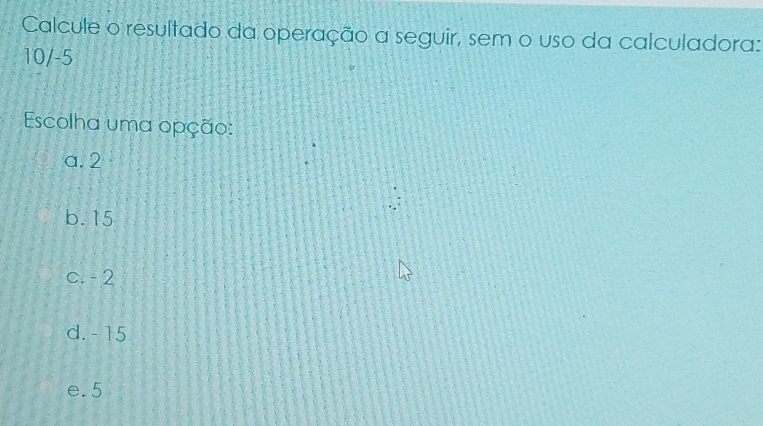 Calcule o resultado da operação a seguir, sem o uso da calculadora:
10/-5
Escolha uma opção:
a. 2
b. 15
c. - 2
d. - 15
e. 5