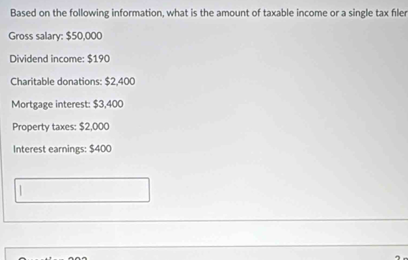 Based on the following information, what is the amount of taxable income or a single tax fıler 
Gross salary: $50,000
Dividend income: $190
Charitable donations: $2,400
Mortgage interest: $3,400
Property taxes: $2,000
Interest earnings: $400.