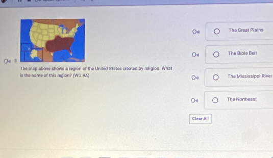 The Great Plains
The Bible Belt
Do 
The map above shows a region of the United States created by religion. What
is the name of this region? (WG.9A) The Mississippi River
The Northeast
Clear All