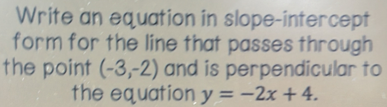 Write an equation in slope-intercept 
form for the line that passes through 
the point (-3,-2) and is perpendicular to 
the equation y=-2x+4.